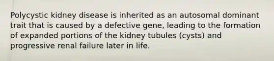 Polycystic kidney disease is inherited as an autosomal dominant trait that is caused by a defective gene, leading to the formation of expanded portions of the kidney tubules (cysts) and progressive renal failure later in life.