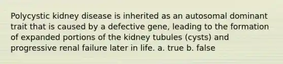 Polycystic kidney disease is inherited as an autosomal dominant trait that is caused by a defective gene, leading to the formation of expanded portions of the kidney tubules (cysts) and progressive renal failure later in life. a. true b. false