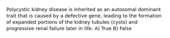 Polycystic kidney disease is inherited as an autosomal dominant trait that is caused by a defective gene, leading to the formation of expanded portions of the kidney tubules (cysts) and progressive renal failure later in life. A) True B) False