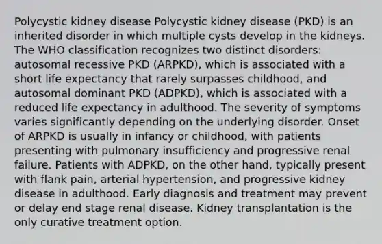 Polycystic kidney disease Polycystic kidney disease (PKD) is an inherited disorder in which multiple cysts develop in the kidneys. The WHO classification recognizes two distinct disorders: autosomal recessive PKD (ARPKD), which is associated with a short life expectancy that rarely surpasses childhood, and autosomal dominant PKD (ADPKD), which is associated with a reduced life expectancy in adulthood. The severity of symptoms varies significantly depending on the underlying disorder. Onset of ARPKD is usually in infancy or childhood, with patients presenting with pulmonary insufficiency and progressive renal failure. Patients with ADPKD, on the other hand, typically present with flank pain, arterial hypertension, and progressive kidney disease in adulthood. Early diagnosis and treatment may prevent or delay end stage renal disease. Kidney transplantation is the only curative treatment option.