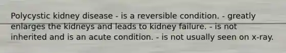 Polycystic kidney disease - is a reversible condition. - greatly enlarges the kidneys and leads to kidney failure. - is not inherited and is an acute condition. - is not usually seen on x-ray.