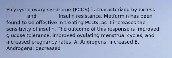 Polycystic ovary syndrome (PCOS) is characterized by excess ________ and ________ insulin resistance. Metformin has been found to be effective in treating PCOS, as it increases the sensitivity of insulin. The outcome of this response is improved glucose tolerance, improved ovulating menstrual cycles, and increased pregnancy rates. A. Androgens; increased B. Androgens; decreased