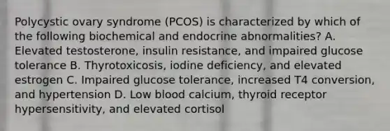 Polycystic ovary syndrome (PCOS) is characterized by which of the following biochemical and endocrine abnormalities? A. Elevated testosterone, insulin resistance, and impaired glucose tolerance B. Thyrotoxicosis, iodine deficiency, and elevated estrogen C. Impaired glucose tolerance, increased T4 conversion, and hypertension D. Low blood calcium, thyroid receptor hypersensitivity, and elevated cortisol