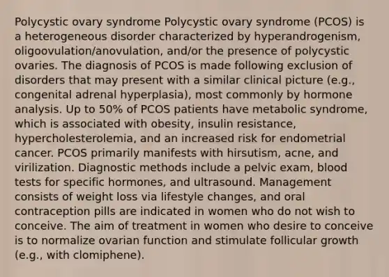 Polycystic ovary syndrome Polycystic ovary syndrome (PCOS) is a heterogeneous disorder characterized by hyperandrogenism, oligoovulation/anovulation, and/or the presence of polycystic ovaries. The diagnosis of PCOS is made following exclusion of disorders that may present with a similar clinical picture (e.g., congenital adrenal hyperplasia), most commonly by hormone analysis. Up to 50% of PCOS patients have metabolic syndrome, which is associated with obesity, insulin resistance, hypercholesterolemia, and an increased risk for endometrial cancer. PCOS primarily manifests with hirsutism, acne, and virilization. Diagnostic methods include a pelvic exam, blood tests for specific hormones, and ultrasound. Management consists of weight loss via lifestyle changes, and oral contraception pills are indicated in women who do not wish to conceive. The aim of treatment in women who desire to conceive is to normalize ovarian function and stimulate follicular growth (e.g., with clomiphene).