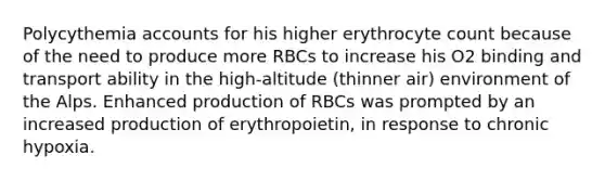 Polycythemia accounts for his higher erythrocyte count because of the need to produce more RBCs to increase his O2 binding and transport ability in the high-altitude (thinner air) environment of the Alps. Enhanced production of RBCs was prompted by an increased production of erythropoietin, in response to chronic hypoxia.