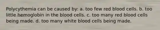 Polycythemia can be caused by: a. too few red blood cells. b. too little hemoglobin in the blood cells. c. too many red blood cells being made. d. too many white blood cells being made.