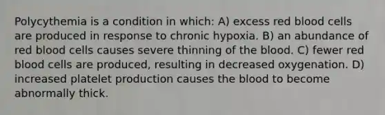 Polycythemia is a condition in which: A) excess red blood cells are produced in response to chronic hypoxia. B) an abundance of red blood cells causes severe thinning of the blood. C) fewer red blood cells are produced, resulting in decreased oxygenation. D) increased platelet production causes the blood to become abnormally thick.