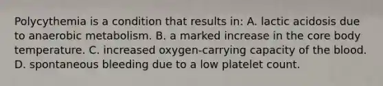 Polycythemia is a condition that results in: A. lactic acidosis due to anaerobic metabolism. B. a marked increase in the core body temperature. C. increased oxygen-carrying capacity of the blood. D. spontaneous bleeding due to a low platelet count.