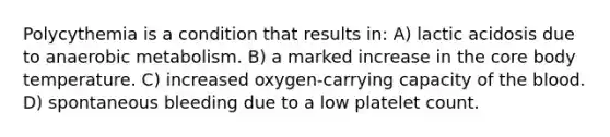 Polycythemia is a condition that results in: A) lactic acidosis due to anaerobic metabolism. B) a marked increase in the core body temperature. C) increased oxygen-carrying capacity of the blood. D) spontaneous bleeding due to a low platelet count.