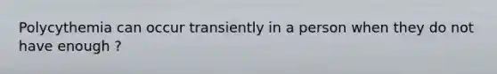 Polycythemia can occur transiently in a person when they do not have enough ?