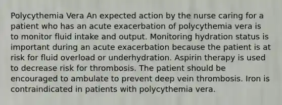 Polycythemia Vera An expected action by the nurse caring for a patient who has an acute exacerbation of polycythemia vera is to monitor fluid intake and output. Monitoring hydration status is important during an acute exacerbation because the patient is at risk for fluid overload or underhydration. Aspirin therapy is used to decrease risk for thrombosis. The patient should be encouraged to ambulate to prevent deep vein thrombosis. Iron is contraindicated in patients with polycythemia vera.