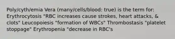 Poly/cyth/emia Vera (many/cells/blood: true) is the term for: Erythrocytosis "RBC increases cause strokes, heart attacks, & clots" Leucopoiesis "formation of WBCs" Thrombostasis "platelet stoppage" Erythropenia "decrease in RBC's