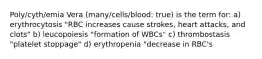 Poly/cyth/emia Vera (many/cells/blood: true) is the term for: a) erythrocytosis "RBC increases cause strokes, heart attacks, and clots" b) leucopoiesis "formation of WBCs" c) thrombostasis "platelet stoppage" d) erythropenia "decrease in RBC's