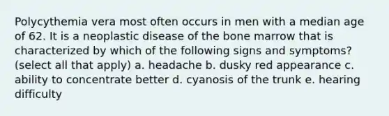 Polycythemia vera most often occurs in men with a median age of 62. It is a neoplastic disease of the bone marrow that is characterized by which of the following signs and symptoms? (select all that apply) a. headache b. dusky red appearance c. ability to concentrate better d. cyanosis of the trunk e. hearing difficulty