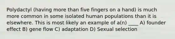 Polydactyl (having more than five fingers on a hand) is much more common in some isolated human populations than it is elsewhere. This is most likely an example of a(n) ____ A) founder effect B) gene flow C) adaptation D) Sexual selection