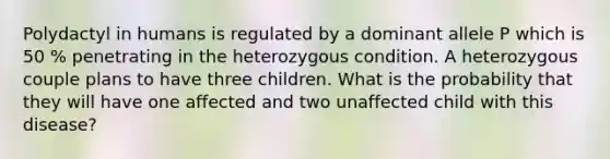 Polydactyl in humans is regulated by a dominant allele P which is 50 % penetrating in the heterozygous condition. A heterozygous couple plans to have three children. What is the probability that they will have one affected and two unaffected child with this disease?