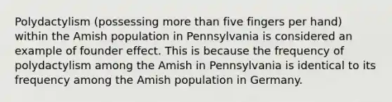 Polydactylism (possessing more than five fingers per hand) within the Amish population in Pennsylvania is considered an example of founder effect. This is because the frequency of polydactylism among the Amish in Pennsylvania is identical to its frequency among the Amish population in Germany.