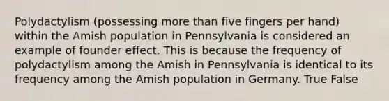 Polydactylism (possessing more than five fingers per hand) within the Amish population in Pennsylvania is considered an example of founder effect. This is because the frequency of polydactylism among the Amish in Pennsylvania is identical to its frequency among the Amish population in Germany. True False