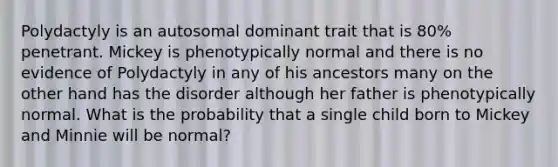 Polydactyly is an autosomal dominant trait that is 80% penetrant. Mickey is phenotypically normal and there is no evidence of Polydactyly in any of his ancestors many on the other hand has the disorder although her father is phenotypically normal. What is the probability that a single child born to Mickey and Minnie will be normal?