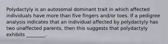 Polydactyly is an autosomal dominant trait in which affected individuals have more than five fingers and/or toes. If a pedigree analysis indicates that an individual affected by polydactyly has two unaffected parents, then this suggests that polydactyly exhibits ________.