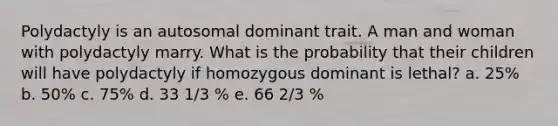 Polydactyly is an autosomal dominant trait. A man and woman with polydactyly marry. What is the probability that their children will have polydactyly if homozygous dominant is lethal? a. 25% b. 50% c. 75% d. 33 1/3 % e. 66 2/3 %