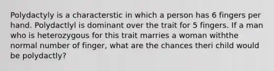 Polydactyly is a characterstic in which a person has 6 fingers per hand. Polydactlyl is dominant over the trait for 5 fingers. If a man who is heterozygous for this trait marries a woman withthe normal number of finger, what are the chances theri child would be polydactly?