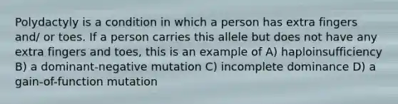 Polydactyly is a condition in which a person has extra fingers and/ or toes. If a person carries this allele but does not have any extra fingers and toes, this is an example of A) haploinsufficiency B) a dominant-negative mutation C) incomplete dominance D) a gain-of-function mutation