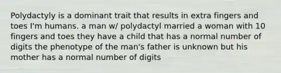 Polydactyly is a dominant trait that results in extra fingers and toes I'm humans. a man w/ polydactyl married a woman with 10 fingers and toes they have a child that has a normal number of digits the phenotype of the man's father is unknown but his mother has a normal number of digits