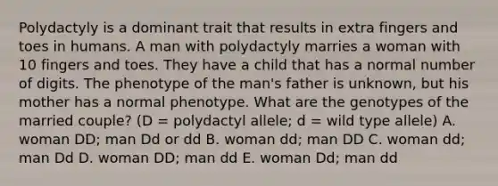 Polydactyly is a dominant trait that results in extra fingers and toes in humans. A man with polydactyly marries a woman with 10 fingers and toes. They have a child that has a normal number of digits. The phenotype of the man's father is unknown, but his mother has a normal phenotype. What are the genotypes of the married couple? (D = polydactyl allele; d = wild type allele) A. woman DD; man Dd or dd B. woman dd; man DD C. woman dd; man Dd D. woman DD; man dd E. woman Dd; man dd