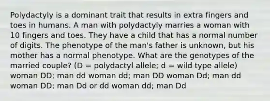 Polydactyly is a dominant trait that results in extra fingers and toes in humans. A man with polydactyly marries a woman with 10 fingers and toes. They have a child that has a normal number of digits. The phenotype of the man's father is unknown, but his mother has a normal phenotype. What are the genotypes of the married couple? (D = polydactyl allele; d = wild type allele) woman DD; man dd woman dd; man DD woman Dd; man dd woman DD; man Dd or dd woman dd; man Dd