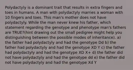 Polydactyly is a dominant trait that results in extra fingers and toes in humans. A man with polydactyly marries a woman with 10 fingers and toes. This man's mother does not have polydactyly. While the man never knew his father, which statement regarding the genotype and phenotype man's fathers are TRUE?(hint drawing out the small pedigree might help you distinguishing between the possible modes of inheritance). a) the father had polydactyly and had the genotype Dd b) the father had polydactyly and had the genotype XD Y c) the father had polydactyly and had the genotype XD X+ d) the father did not have polydactyly and had the genotype dd e) the father did not have polydactyly and had the genotype Xd Y