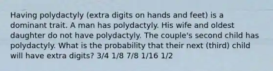 Having polydactyly (extra digits on hands and feet) is a dominant trait. A man has polydactyly. His wife and oldest daughter do not have polydactyly. The couple's second child has polydactyly. What is the probability that their next (third) child will have extra digits? 3/4 1/8 7/8 1/16 1/2