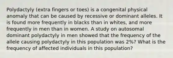 Polydactyly (extra fingers or toes) is a congenital physical anomaly that can be caused by recessive or dominant alleles. It is found more frequently in blacks than in whites, and more frequently in men than in women. A study on autosomal dominant polydactyly in men showed that the frequency of the allele causing polydactyly in this population was 2%? What is the frequency of affected individuals in this population?