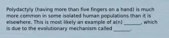 Polydactyly (having more than five fingers on a hand) is much more common in some isolated human populations than it is elsewhere. This is most likely an example of a(n) _______, which is due to the evolutionary mechanism called _______.