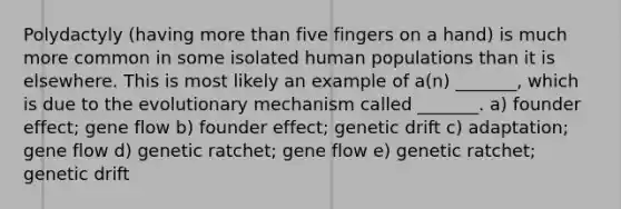 Polydactyly (having more than five fingers on a hand) is much more common in some isolated human populations than it is elsewhere. This is most likely an example of a(n) _______, which is due to the evolutionary mechanism called _______. a) founder effect; gene flow b) founder effect; genetic drift c) adaptation; gene flow d) genetic ratchet; gene flow e) genetic ratchet; genetic drift