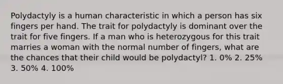 Polydactyly is a human characteristic in which a person has six fingers per hand. The trait for polydactyly is dominant over the trait for five fingers. If a man who is heterozygous for this trait marries a woman with the normal number of fingers, what are the chances that their child would be polydactyl? 1. 0% 2. 25% 3. 50% 4. 100%