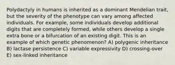 Polydactyly in humans is inherited as a dominant Mendelian trait, but the severity of the phenotype can vary among affected individuals. For example, some individuals develop additional digits that are completely formed, while others develop a single extra bone or a bifurcation of an existing digit. This is an example of which genetic phenomenon? A) polygenic inheritance B) lactase persistence C) variable expressivity D) crossing-over E) sex-linked inheritance