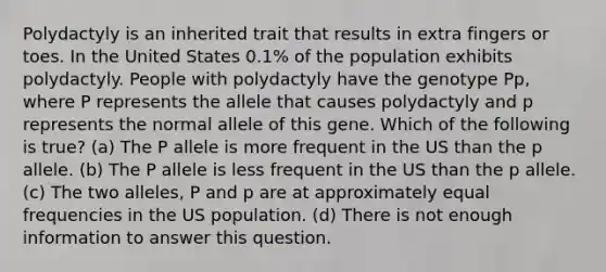 Polydactyly is an inherited trait that results in extra fingers or toes. In the United States 0.1% of the population exhibits polydactyly. People with polydactyly have the genotype Pp, where P represents the allele that causes polydactyly and p represents the normal allele of this gene. Which of the following is true? (a) The P allele is more frequent in the US than the p allele. (b) The P allele is less frequent in the US than the p allele. (c) The two alleles, P and p are at approximately equal frequencies in the US population. (d) There is not enough information to answer this question.