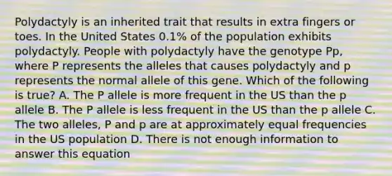 Polydactyly is an inherited trait that results in extra fingers or toes. In the United States 0.1% of the population exhibits polydactyly. People with polydactyly have the genotype Pp, where P represents the alleles that causes polydactyly and p represents the normal allele of this gene. Which of the following is true? A. The P allele is more frequent in the US than the p allele B. The P allele is less frequent in the US than the p allele C. The two alleles, P and p are at approximately equal frequencies in the US population D. There is not enough information to answer this equation