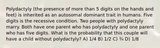 Polydactyly (the presence of more than 5 digits on the hands and feet) is inherited as an autosomal dominant trait in humans. Five digits is the recessive condition. Two people with polydactyly marry. Both have one parent who has polydactyly and one parent who has five digits. What is the probability that this couple will have a child without polydactyly? A) 1/4 B) 1/2 C) ¾ D) 1/8