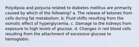 Polydipsia and polyuria related to diabetes mellitus are primarily caused by which of the following? a. The release of ketones from cells during fat metabolism. b. Fluid shifts resulting from the osmotic effect of hyperglycemia. c. Damage to the kidneys from exposure to high levels of glucose. d. Changes in red blood cells resulting from the attachment of excessive glucose to hemoglobin.