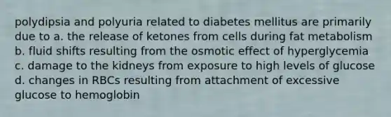 polydipsia and polyuria related to diabetes mellitus are primarily due to a. the release of ketones from cells during fat metabolism b. fluid shifts resulting from the osmotic effect of hyperglycemia c. damage to the kidneys from exposure to high levels of glucose d. changes in RBCs resulting from attachment of excessive glucose to hemoglobin