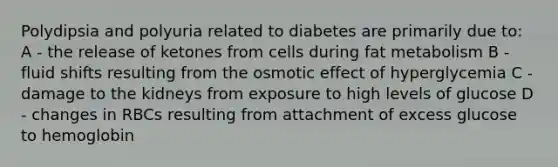 Polydipsia and polyuria related to diabetes are primarily due to: A - the release of ketones from cells during fat metabolism B - fluid shifts resulting from the osmotic effect of hyperglycemia C - damage to the kidneys from exposure to high levels of glucose D - changes in RBCs resulting from attachment of excess glucose to hemoglobin