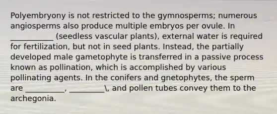 Polyembryony is not restricted to the gymnosperms; numerous angiosperms also produce multiple embryos per ovule. In ___________ (seedless vascular plants), external water is required for fertilization, but not in seed plants. Instead, the partially developed male gametophyte is transferred in a passive process known as pollination, which is accomplished by various pollinating agents. In the conifers and gnetophytes, the sperm are __________, _________, and pollen tubes convey them to the archegonia.