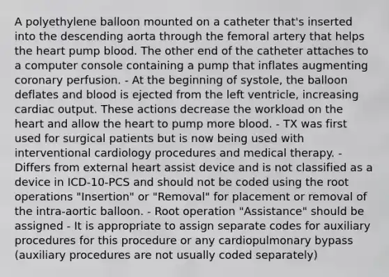 A polyethylene balloon mounted on a catheter that's inserted into the descending aorta through the femoral artery that helps the heart pump blood. The other end of the catheter attaches to a computer console containing a pump that inflates augmenting coronary perfusion. - At the beginning of systole, the balloon deflates and blood is ejected from the left ventricle, increasing cardiac output. These actions decrease the workload on the heart and allow the heart to pump more blood. - TX was first used for surgical patients but is now being used with interventional cardiology procedures and medical therapy. - Differs from external heart assist device and is not classified as a device in ICD-10-PCS and should not be coded using the root operations "Insertion" or "Removal" for placement or removal of the intra-aortic balloon. - Root operation "Assistance" should be assigned - It is appropriate to assign separate codes for auxiliary procedures for this procedure or any cardiopulmonary bypass (auxiliary procedures are not usually coded separately)