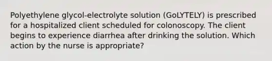 Polyethylene glycol-electrolyte solution (GoLYTELY) is prescribed for a hospitalized client scheduled for colonoscopy. The client begins to experience diarrhea after drinking the solution. Which action by the nurse is appropriate?