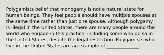 Polygamists belief that monogamy is not a natural state for human beings. They feel people should have multiple spouses at the same time rather than just one spouse. Although polygamy is illegal in the United States, there are many people around the world who engage in this practice, including some who do so in the United States, despite the legal restriction. Polygamists who live in the United States are an example of ______________.