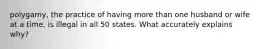 polygamy, the practice of having more than one husband or wife at a time, is illegal in all 50 states. What accurately explains why?