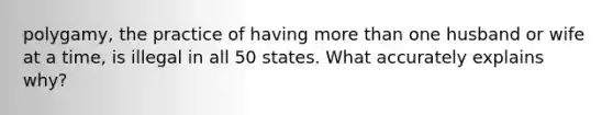 polygamy, the practice of having more than one husband or wife at a time, is illegal in all 50 states. What accurately explains why?