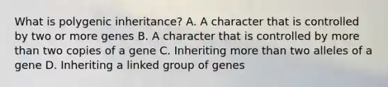 What is polygenic inheritance? A. A character that is controlled by two or more genes B. A character that is controlled by more than two copies of a gene C. Inheriting more than two alleles of a gene D. Inheriting a linked group of genes